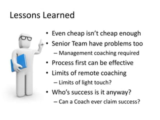 Lessons	
  Learned	
  
           •  Even	
  cheap	
  isn’t	
  cheap	
  enough	
  
           •  Senior	
  Team	
  have	
  problems	
  too	
  
               –  Management	
  coaching	
  required	
  
           •  Process	
  ﬁrst	
  can	
  be	
  eﬀecLve	
  
           •  Limits	
  of	
  remote	
  coaching	
  
               –  Limits	
  of	
  light	
  touch?	
  
           •  Who’s	
  success	
  is	
  it	
  anyway?	
  
               –  Can	
  a	
  Coach	
  ever	
  claim	
  success?	
  
 