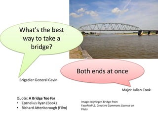 What's	
  the	
  best	
  
  way	
  to	
  take	
  a	
  
    bridge?	
  


                                          Both	
  ends	
  at	
  once	
  
  Brigadier	
  General	
  Gavin	
  

                                                                                     Major	
  Julian	
  Cook	
  

Quote:	
  A	
  Bridge	
  Too	
  Far	
  
•  Cornelius	
  Ryan	
  (Book)	
            Image:	
  Nijmegen	
  bridge	
  from	
  FaceMePLS,	
  
                                            CreaLve	
  Commons	
  License	
  on	
  Flickr	
  
•  Richard	
  A>enborough	
  (Film)	
  
 