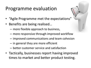 Programme	
  evaluaLon	
  
•  “Agile	
  Programme	
  met	
  the	
  expectaLons”	
  	
  
•  Beneﬁts	
  are	
  being	
  realised…	
  
   –  more	
  ﬂexible	
  approach	
  to	
  business,	
  	
  
   –  more	
  responsive	
  through	
  improved	
  workﬂow	
  
   –  improved	
  communicaLons	
  and	
  team	
  cohesion	
  	
  
   –  in	
  general	
  they	
  are	
  more	
  eﬃcient	
  
   –  be>er	
  customer	
  service	
  and	
  saLsfacLon	
  
•  TacLcally,	
  businesses	
  report	
  having	
  improved	
  
   Lmes	
  to	
  market	
  and	
  be>er	
  product	
  tesLng.	
  
 