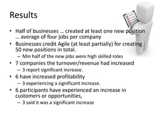 Results	
  
•  Half	
  of	
  businesses	
  …	
  created	
  at	
  least	
  one	
  new	
  posiLon	
  
   …	
  average	
  of	
  four	
  jobs	
  per	
  company	
  
•  Businesses	
  credit	
  Agile	
  (at	
  least	
  parLally)	
  for	
  creaLng	
  
   50	
  new	
  posiLons	
  in	
  total.	
  
    –  Min	
  half	
  of	
  the	
  new	
  jobs	
  were	
  high	
  skilled	
  roles	
  
•  7	
  companies	
  the	
  turnover/revenue	
  had	
  increased	
  
    –  3	
  report	
  signiﬁcant	
  increase.	
  	
  
•  6	
  have	
  increased	
  proﬁtability	
  
    –  3	
  experiencing	
  a	
  signiﬁcant	
  increase.	
  	
  
•  6	
  parLcipants	
  have	
  experienced	
  an	
  increase	
  in	
  
   customers	
  or	
  opportuniLes,	
  	
  
    –  3	
  said	
  it	
  was	
  a	
  signiﬁcant	
  increase	
  
 