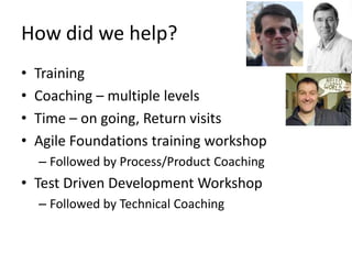 How	
  did	
  we	
  help?	
  
•    Training	
  
•    Coaching	
  –	
  mulLple	
  levels	
  
•    Time	
  –	
  on	
  going,	
  Return	
  visits	
  
•    Agile	
  FoundaLons	
  training	
  workshop	
  
     –  Followed	
  by	
  Process/Product	
  Coaching	
  
•  Test	
  Driven	
  Development	
  Workshop	
  
     –  Followed	
  by	
  Technical	
  Coaching	
  
 