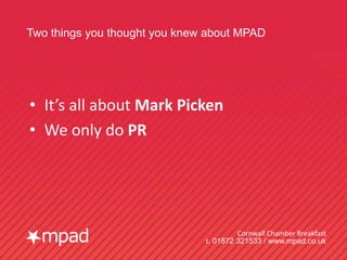 Two things you thought you knew about MPAD




• It’s all about Mark Picken
• We only do PR




                                        Cornwall Chamber Breakfast
                               t. 01872 321533 / www.mpad.co.uk
 