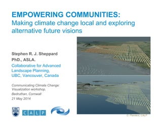 EMPOWERING COMMUNITIES:
Making climate change local and exploring
alternative future visions
Stephen R. J. Sheppard
PhD., ASLA.
Collaborative for Advanced
Landscape Planning,
UBC, Vancouver, Canada
Communicating Climate Change:
Visualization workshop,
Bedruthan, Cornwall
21 May 2014
D. Flanders, CALP
 