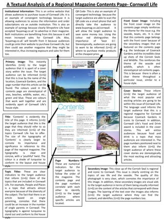 A Textual Analysis of a Regional Magazine Contents Page- Cornwall Life
Institutional Information- This is an online website that
allows audiences to purchase issues of Cornwall Life. It is
an example of convergent technology because it is
allowing audiences to access the information and order
subscriptions via an outside institution. This is also an
example of synergy because clearly Shropshire Life have
accepted ‘buyamag.co.uk’ to advertise in their magazine.
Both institutions are benefitting from this because it will
mean increased sales for Cornwall Life. Also,
‘buyamag.co.uk’ will benefit from it because audiences
could go onto their website to purchase Cornwall Life, but
then could see another magazine that they might be
interested in, thus increasing exposure and sales for them
too.

QR Code- This is also an example of
convergent technology because the
target audience are able to scan the
QR code via a smart phone that will
directly take the audience to
www.buyamag.co.uk/cornwall.
It
will allow the target audience to
save some money too. Using the
colour red distinguishes the
importance
of
‘Save
£1’.
Stereotypically, audiences are going
to want to be informed (U+G) of
where to purchase media products
at the cheapest price.

Primary Image- This instantly
identifies (U+G) to the target
audience that it is apart of a cover
story within the issue. The target
audience can be informed (U+G)
that this is true by the name of the
location, Coverack Gardens, and the
page number that this article can be
found. The colours used in this
contents page are stereotypical of
seas, beaches, wildlife, water, etc.;
green and blue. These are colours
that work well together and are
evidently apart of Cornwall Life’s
house style.

Title- ‘Contents’ is evidently the
title of this page. It informs (U+G)
the target audience that this is the
page that they should refer to so
they are informed (U+G) of the
topics Cornwall Life has to offer.
The size of the typography of
‘Contents’ is clearly larger to
connote its importance and
significance in reference to this
page of the regional magazine. The
typography
is
clear
and
concise, with a ‘youthful’ twist. The
colour is a shade of turquoise to
conform to the layout and house
style.
Topic Titles- These are clear
indicators to the target audience
that inform (U+G) them of the
topics that are included in Cornwall
Life. For example, People and Places
is a topic that attracts almost
everyone because of the diversity of
the subject. The fact that there is an
article
based
on
single
parenting, connotes that there
could be an increase in the number
of single parents in Cornwall. The
typography is against turquoise to
stand out and conform to the house
style.

Page
NumbersThese are numerical
indicators for the
target audience to
follow the order of
the magazine. The
contents page and
the page numbers
correlate with each
other to identify
(U+G) to the target
audience
where
specific articles are
located.

Front Cover Image- Including
the front cover image on the
contents page simply reinforces
the theme for the issue e.g. the
seaside, boats, etc. It is clear
that this contents page belongs
with the front cover because of
the secondary images that are
featured on the contents page
e.g. the landscape of Coverack
Gardens and the incredible close
up shots of the Cornish Seals
and Wildlife. This reinforces the
theme of the seaside and
wildlife,
which
is
often
stereotypical od contents pages.
This is because there is often a
clear theme throughout a
particular issue, similar to a
house style.
Cover Stories- These inform
(U+G) the target audience of
what the most popular and
exciting articles are going to be
within this issue of Cornwall Life.
The language used informs the
target audience that this is a
regional magazine for Cornwall
because Coverack Gardens is
iconic to Cornwall. In addition,
Cornwall Life’s Food and Drink
award is included in the cover
stories.
This
will
entice
audiences because food and
drink is a topic that mass
audiences are interested in. The
page numbers positioned next to
them also inform (U+G) the
target audience of where these
cover stories are stereotypically
the most exciting and attracting
articles.

Secondary Image- This close up of the Cornish Seal is regional
and iconic to Cornwall. This issue is clearly centring on the
topics of sea life and the seaside. The quality of this
photograph is very clear, which connotes the importance of
this image. In addition, these secondary images are visual aids
to the target audience in terms of them being visually informed
(U+G) on the content of the articles that correspond with these
images. The layering of the text over the images also informs
(U+G) the target audience where they can find the
content, and identifies (U+G) the page numbers too.

 