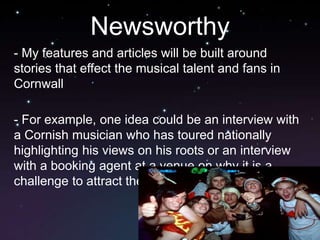 Newsworthy
- My features and articles will be built around
stories that effect the musical talent and fans in
Cornwall

- For example, one idea could be an interview with
a Cornish musician who has toured nationally
highlighting his views on his roots or an interview
with a booking agent at a venue on why it is a
challenge to attract the 'bigger' artists to the county
 