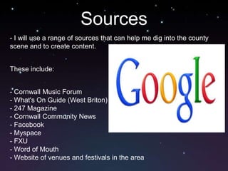 Sources
- I will use a range of sources that can help me dig into the county
scene and to create content.


These include:


- Cornwall Music Forum
- What's On Guide (West Briton)
- 247 Magazine
- Cornwall Community News
- Facebook
- Myspace
- FXU
- Word of Mouth
- Website of venues and festivals in the area
 