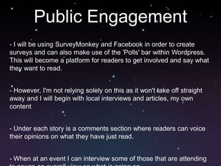 Public Engagement
- I will be using SurveyMonkey and Facebook in order to create
surveys and can also make use of the 'Polls' bar within Wordpress.
This will become a platform for readers to get involved and say what
they want to read.


- However, I'm not relying solely on this as it won't take off straight
away and I will begin with local interviews and articles, my own
content


- Under each story is a comments section where readers can voice
their opinions on what they have just read.


- When at an event I can interview some of those that are attending
 