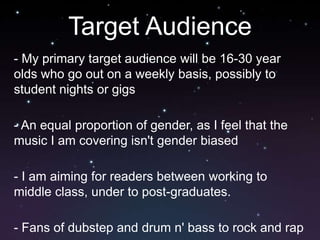 Target Audience
- My primary target audience will be 16-30 year
olds who go out on a weekly basis, possibly to
student nights or gigs

- An equal proportion of gender, as I feel that the
music I am covering isn't gender biased

- I am aiming for readers between working to
middle class, under to post-graduates.

- Fans of dubstep and drum n' bass to rock and rap
 