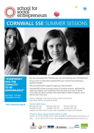 CORNWALL SSE SUMMER SESSIONS




                        Are you unemployed or feel that you are not reaching your full potential?
“EVERYBODY
                        Do you have an idea that could benefit your community and bring a
HAS THE                 positive change?
CAPACITY                Are you looking for support to get your idea started?
TO BE                   Cornwall SSE will be running a series of summer sessions, delivered by
REMARKABLE”             inspiring ‘experts’ and ‘witnesses’ that can show you how it’s done!
                        If you have an idea or project and want help to make it happen, we’d
MICHAEL YOUNG,          love to hear from you.
FOUNDER OF SSE          Venue: Tregeagle Suite, Roche Community Primary School
                        Fore Street, Roche, St Austell PL26 8EP

Visit: www.sse.org.uk   Summer 2010 Dates:
                        Monday 5th July       Monday 12th July         Monday 19th July
                        Tuesday 6th July      Tuesday 13th July        Tuesday 20th July
                        Sessions are from 10am to 3pm (help is available for travel and childcare)

                        To book a place, please contact Colette or Sally:
                        Colette: Tel: 01726 223586 Email: colette.defoe@cornwalldevelopmentcompany.co.uk
                        Sally: Tel: 01726 223376 Email: sally.heard@cornwalldevelopmentcompany.co.uk
 