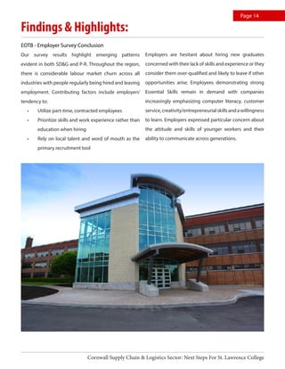Findings & Highlights:
Page 14
EOTB - Employer Survey Conclusion
Our survey results highlight emerging patterns
evident in both SD&G and P-R. Throughout the region,
there is considerable labour market churn across all
industries with people regularly being hired and leaving
employment. Contributing factors include employers’
tendency to:
•	 Utilize part-time, contracted employees
•	 Prioritize skills and work experience rather than
education when hiring
•	 Rely on local talent and word of mouth as the
primary recruitment tool
Cornwall Supply Chain & Logistics Sector: Next Steps For St. Lawrence College
Employers are hesitant about hiring new graduates
concerned with their lack of skills and experience or they
consider them over-qualified and likely to leave if other
opportunities arise. Employees demonstrating strong
Essential Skills remain in demand with companies
increasingly emphasizing computer literacy, customer
service,creativity/entrepreneurialskillsandawillingness
to learn. Employers expressed particular concern about
the attitude and skills of younger workers and their
ability to communicate across generations.
 