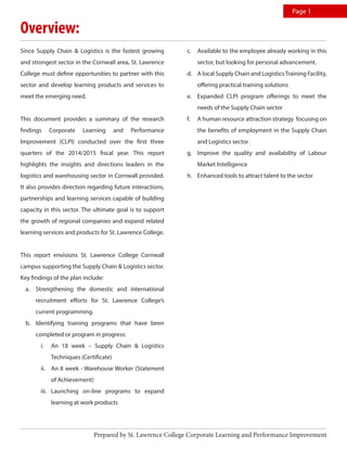 Since Supply Chain & Logistics is the fastest growing
and strongest sector in the Cornwall area, St. Lawrence
College must define opportunities to partner with this
sector and develop learning products and services to
meet the emerging need.
This document provides a summary of the research
findings Corporate Learning and Performance
Improvement (CLPI) conducted over the first three
quarters of the 2014/2015 fiscal year. This report
highlights the insights and directions leaders in the
logistics and warehousing sector in Cornwall provided.
It also provides direction regarding future interactions,
partnerships and learning services capable of building
capacity in this sector. The ultimate goal is to support
the growth of regional companies and expand related
learning services and products for St. Lawrence College.
This report envisions St. Lawrence College Cornwall
campus supporting the Supply Chain & Logistics sector.
Key findings of the plan include:
a.	 Strengthening the domestic and international
recruitment efforts for St. Lawrence College’s
current programming.
b.	 Identifying training programs that have been
completed or program in progress:
i.	 An 18 week – Supply Chain & Logistics
Techniques (Certificate)
ii.	 An 8 week - Warehouse Worker (Statement
of Achievement)
iii.	 Launching on-line programs to expand
learning at work products
c.	 Available to the employee already working in this
sector, but looking for personal advancement.
d.	 A local Supply Chain and LogisticsTraining Facility,
offering practical training solutions
e.	 Expanded CLPI program offerings to meet the
needs of the Supply Chain sector
f.	 A human resource attraction strategy focusing on
the benefits of employment in the Supply Chain
and Logistics sector
g.	 Improve the quality and availability of Labour
Market Intelligence
h.	 Enhanced tools to attract talent to the sector
Overview:
Page 1
Prepared by St. Lawrence College Corporate Learning and Performance Improvement
 
