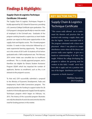 Findings & Highlights:
Supply Chain & Logistics Technique
Certificate (18 weeks)
The Supply Chain & Logistics Techniques Program is
locally approved by SLC’s Board of Governors, providing
a St. Lawrence College Certificate upon graduation. This
CLPI program is designed specifically to meet the needs
of employers in the Cornwall area. Graduates of the
program working towards a supervisory or team leader
position can expect to find career opportunities in the
supply chain and logistics sector. This 18 week program
includes 15 weeks in-class instruction followed by a 3
week experiential learning opportunity. The program
ran in the winter of 2013 with 10 students of 8 of whom
graduated with a 100% employment rate. The February
2014 winter intake was cancelled due to insufficient
enrollment. This is a locally approved program, and is
therefore not eligible for Ontario Student Assistance
Program (OSAP) which has impacted the number of
applicants. Barriers to enrollment, such as this, is an
obstacle to the program’s success.
To that end, CLPI successfully submitted a proposal
to the Ministry of Economic Development, Trade and
Employment, Youth Skills Connections program. This
proposal provides the funding to support tuition for 28
studentsinthelocallyapproved,SupplyChain&Logistics
Techniques program which began on February 1st,
2015. The history of this successful program illustrates
not only the obstacle of cost to be overcome but also the
need for funding partners in this market.
Supply Chain & Logistics
Technique Certificate
“This course really allowed me to under-
stand the theories and practices that are
involved with running a supply chain, and
also the logistic factors associated with it.
The program culminated with a three-week
placement where I was placed at a major
distribution centre where all the theory and
practice really came together to give me a
hands-on understanding of all that I was
taught. Without the college developing this
program to address the growing need for
workers in this field, I would never have
been able to apply and win a position with
one of the largest distribution and logistics
companies in North America.”
Matthieu Saunders,
2013 Graduate
Prepared by St. Lawrence College Corporate Learning and Performance Improvement
Page 5
KEY SECTOR FACTS
 