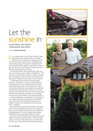 Let the
sunshine in
Solar panels save energy,
environment and money
Words by Yayeri van Baarsen




R
        ain is pouring down from the skies, puddles of water
        have formed on the streets and the sun is hidden
        behind the clouds. However, the solar panels on the
roof of Alan and Jenny Taylor’s house in Wadebridge are
still generating energy. Tony Sampson, company director
of Cornwall Solar Panels, explains: “Solar panels convert all
light into electricity, not just sunlight. Therefore even on a
dark day, they still produce some units.”
    Cornwall Solar Panels came recommended to Alan and
Jenny, who had their panels installed in October 2011. “Our
son Chris, a financial advisor, told us we couldn’t go wrong
with this investment,” Alan says. After some research into
solar panels, he decided it was indeed a win-win situation.
    “You get paid for every single unit the solar panels
generate,” Tony explains. “If you are using the electricity
it’s generating, you’re not using electricity from the grid
and therefore save money on your electricity bill. If you’re
not using the electricity your panels generate, you get paid
for exporting the electricity back into the grid.” Since you
always use the energy from the panels first, before you draw
from the grid, having solar panels saves you on average
14.4p per unit used, according to the Energy Saving Trust.
    Tony puts these figures into perspective: “On a good roof
in Cornwall, solar panels generate about £1,000 benefit
a year. With a decent full roof system starting at about
£6,000, it takes you six to eight years to get this money
back,” he explains.
    Alan reckons he’ll pay his investment back in seven years
and is currently saving about 25 per cent on his electricity
bill. In just nine months, Alan and Jenny’s solar panels have
already generated 2,579 units of electricity (an average
three-bedroom house uses about 3,200 units a year).
    Apart from the financial benefit from the solar panels, the
Taylors also like the environmental side. “We’re very green
anyway,” Jenny says. “We always recycle and rather walk
than take the car. We think about the environment quite a


28 Cornwall Today
 