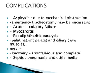  • Asphyxia : due to mechanical obstruction
 Emergency tracheostomy may be necessary;
 • Acute circulatory failure
 • Myocarditis
 • Postdiphtheritic paralysis-
 palatine(soft palate) and ciliary ( eye
muscles)
 nerves
 Recovery – spontaneous and complete
 • Septic : pneumonia and otitis media
 