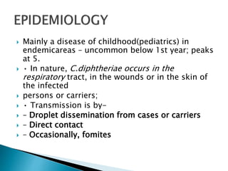  Mainly a disease of childhood(pediatrics) in
endemicareas – uncommon below 1st year; peaks
at 5.
 • In nature, C.diphtheriae occurs in the
respiratory tract, in the wounds or in the skin of
the infected
 persons or carriers;
 • Transmission is by-
 – Droplet dissemination from cases or carriers
 – Direct contact
 – Occasionally, fomites
 