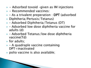  • Adsorbed toxoid –given as IM injections
 • Recommended vaccines:
 – As a trivalent preperation : DPT (adsorbed
 Diphtheria/Pertusis/Tetanus)
 – Adsorbed Diphtheria/Tetanus (DT)
 – Adsorbed low dose diphtheria vaccine for
adults (d)
 – Adsorbed Tetanus/low dose diphtheria
vaccine(Td)
 for adults;
 – A quadraple vaccine containing
DPT+inactivated
 polio vaccine is also available;
 