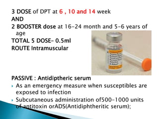 3 DOSE of DPT at 6 , 10 and 14 week
AND
2 BOOSTER dose at 16-24 month and 5-6 years of
age
TOTAL 5 DOSE– 0.5ml
ROUTE Intramuscular
PASSIVE : Antidiptheric serum
 As an emergency measure when susceptibles are
exposed to infection
 Subcutaneous administration of500-1000 units
of antitoxin orADS(Antidiphtheritic serum);
 