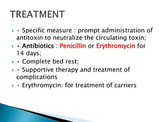  • Specific measure : prompt administration of
antitoxin to neutralize the circulating toxin;
 • Antibiotics : Penicillin or Erythromycin for
14 days;
 • Complete bed rest;
 • Supportive therapy and treatment of
complications
 • Erythromycin: for treatment of carriers
 