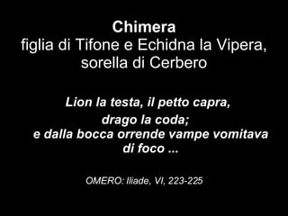 Chimera figlia di Tifone e Echidna la Vipera, sorella di Cerbero “ " Lion la testa, il petto capra,  drago la coda; e dalla bocca orrende vampe vomitava di foco ... OMERO: Iliade, VI, 223-225   