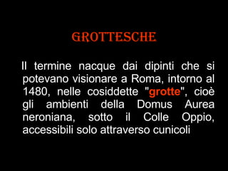 Grottesche Il termine nacque dai dipinti che si potevano visionare a Roma, intorno al 1480, nelle cosiddette " grotte ", cioè gli ambienti della Domus Aurea neroniana, sotto il Colle Oppio, accessibili solo attraverso cunicoli .  
