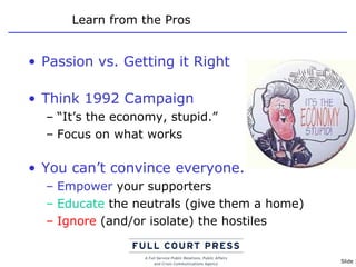 Learn from the Pros Passion vs. Getting it Right Think 1992 Campaign “ It’s the economy, stupid.” Focus on what works You can’t convince everyone.  Empower  your supporters Educate  the neutrals (give them a home) Ignore  (and/or isolate) the hostiles 