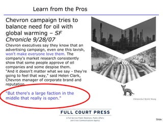 Learn from the Pros Chevron campaign tries to balance need for oil with global warming  – SF Chronicle 9/28/07 Chevron executives say they know that an advertising campaign, even one this lavish,  won't make everyone love them.  The company's market research consistently show that some people approve of oil companies and some despise them. "And it doesn't matter what we say - they're going to feel that way," said Helen Clark, Chevron manager of corporate brand and reputation.  "But there's a large faction in the middle that really is open." 