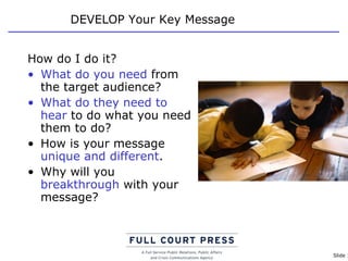 DEVELOP Your Key Message How do I do it? What do you need  from the target audience?  What do they need   to hear  to do what you need them to do? How is your message  unique and different . Why will you  breakthrough  with your message? 