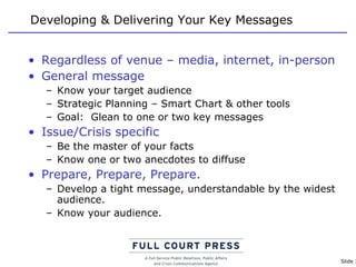 Developing & Delivering Your Key Messages Regardless of venue – media, internet, in-person General message Know your target audience Strategic Planning – Smart Chart & other tools Goal:  Glean to one or two key messages Issue/Crisis specific Be the master of your facts Know one or two anecdotes to diffuse Prepare, Prepare, Prepare. Develop a tight message, understandable by the widest audience. Know your audience. 