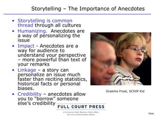 Storytelling – The Importance of Anecdotes Storytelling is common thread  through all cultures Humanizing.   Anecdotes are a way of personalizing the issue Impact  - Anecdotes are a way for audience to understand your perspective – more powerful than text of your remarks Linkage  – a story can personalize an issue much faster than reciting statistics, historical facts or personal biases. Credibility  – anecdotes allow you to “borrow” someone else’s credibility Graeme Frost, SCHIP Kid 