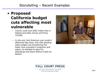 Storytelling – Recent Examples Proposed California budget cuts affecting most vulnerable County could lose $262 million loss in federal and state money (CCTimes 7/3/08) In the end, Nick Robinson just couldn't afford the Bay Area. And with pending state budget cuts threatening the foster care counselor's programs and salary, he decided to pack his belongings and leave Walnut Creek for Boston. 