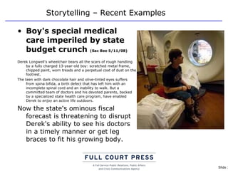 Storytelling – Recent Examples Boy's special medical care imperiled by state budget crunch  (Sac Bee 5/11/08) Derek Longwell's wheelchair bears all the scars of rough handling by a fully charged 13-year-old boy: scratched metal frame, chipped paint, worn treads and a perpetual coat of dust on the footrest. The teen with dark chocolate hair and olive-tinted eyes suffers from spina bifida, a birth defect that has left him with an incomplete spinal cord and an inability to walk. But a committed team of doctors and his devoted parents, backed by a specialized state health care program, have enabled Derek to enjoy an active life outdoors. Now the state's ominous fiscal forecast is threatening to disrupt Derek's ability to see his doctors in a timely manner or get leg braces to fit his growing body. 