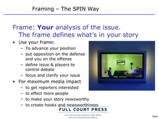 Framing – The SPIN Way Frame:  Your  analysis of the issue.  The frame defines what’s in your story Use your frame: To advance your position put opposition on the defense  and you on the offense define issue & players to  control debate focus and clarify your issue For maximum media impact to get reporters interested to effect more people to make your story newsworthy to create hooks and newsworthiness 