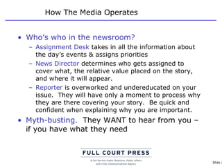 How The Media Operates Who’s who in the newsroom? Assignment Desk  takes in all the information about the day’s events & assigns priorities News Director  determines who gets assigned to cover what, the relative value placed on the story, and where it will appear. Reporter  is overworked and undereducated on your issue.  They will have only a moment to process why they are there covering your story.  Be quick and confident when explaining why you are important. Myth-busting.   They WANT to hear from you – if you have what they need 