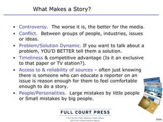 What Makes a Story? Controversy.   The worse it is, the better for the media. Conflict.   Between groups of people, industries, issues or ideas. Problem/Solution Dynamic.  If you want to talk about a problem, YOU’D BETTER tell them a solution. Timeliness  & competitive advantage (Is it an exclusive to that paper or TV station?). Access to & reliability of sources  – often just knowing there is someone who can educate a reporter on an issue is reason enough for them to feel comfortable enough to do a story. People/Personalities.   Large mistakes by little people  or Small mistakes by big people. 