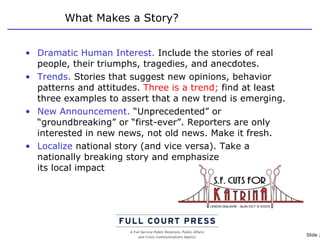 What Makes a Story? Dramatic Human Interest.  Include the stories of real people, their triumphs, tragedies, and anecdotes. Trends.  Stories that suggest new opinions, behavior patterns and attitudes.  Three is a trend;  find at least three examples to assert that a new trend is emerging. New Announcement.  “Unprecedented” or “groundbreaking” or “first-ever”. Reporters are only interested in new news, not old news. Make it fresh. Localize  national story (and vice versa). Take a nationally breaking story and emphasize  its local impact 