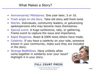 What Makes a Story? Anniversaries/ Milestones.  One year later, 5 or 10.  Fresh angle on old story.  Take old story add fresh twist. Stories.  Individuals, community leaders, or galvanizing spokespersons who may become news themselves.  Special event.  A huge conference, rally, or gathering. Frame event to capture the issue and importance. Rapid Response.  React & OWN news others have made. Celebrity.  If you have a celebrity on your side, someone known in your community, make sure they are included in the story. Strange Bedfellows.  Have unlikely allies  come together in solidarity over your issue?  Highlight it in your story. 