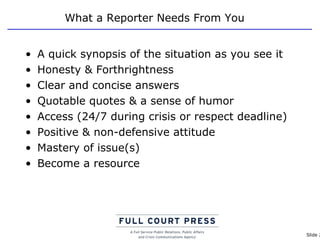 What a Reporter Needs From You A quick synopsis of the situation as you see it Honesty & Forthrightness Clear and concise answers Quotable quotes & a sense of humor Access (24/7 during crisis or respect deadline) Positive & non-defensive attitude Mastery of issue(s) Become a resource 
