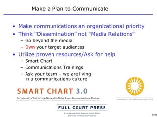 Make a Plan to Communicate Make communications an organizational priority Think “Dissemination” not “Media Relations” Go beyond the media Own  your target audiences Utilize proven resources/Ask for help Smart Chart Communications Trainings Ask your team – we are living  in a communications culture 
