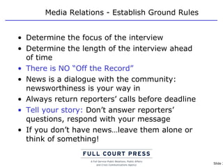Media Relations - Establish Ground Rules Determine the focus of the interview Determine the length of the interview ahead of time There is NO “Off the Record” News is a dialogue with the community: newsworthiness is your way in Always return reporters’ calls before deadline Tell your story:  Don’t answer reporters’ questions, respond with your message If you don’t have news…leave them alone or think of something! 