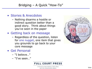 Bridging – A Quick “How-To” Stories & Anecdotes Nothing disarms a hostile or indirect question better than a good story.  Think about things you’ve seen in the paper Getting back on message Regardless of the question, listen for  one nugget , one item that gives you grounds to go back to your core message Get Personal “ I believe…” “ I’ve seen…” 