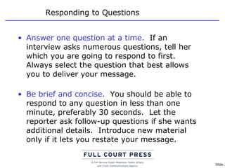 Responding to Questions Answer one question at a time.   If an interview asks numerous questions, tell her which you are going to respond to first. Always select the question that best allows you to deliver your message. Be brief and concise.   You should be able to respond to any question in less than one minute, preferably 30 seconds.  Let the reporter ask follow-up questions if she wants additional details.  Introduce new material only if it lets you restate your message. 
