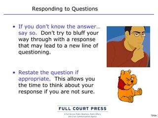 Responding to Questions If you don’t know the answer…say so.   Don’t try to bluff your way through with a response that may lead to a new line of questioning. Restate the question if appropriate.   This allows you the time to think about your response if you are not sure. 