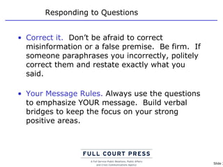 Responding to Questions Correct it.   Don’t be afraid to correct misinformation or a false premise.  Be firm.  If someone paraphrases you incorrectly, politely correct them and restate exactly what you said. Your Message Rules.  Always use the questions to emphasize YOUR message.  Build verbal bridges to keep the focus on your strong positive areas. 