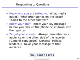 Responding to Questions Know who you are taking to.   What media outlet?  What prior stories on the issue?  Talked to the other side yet? Know your stuff.   Know your key message before you pick up the phone or sit down with the reporter Target your answer.   Always remember your audience on the other side of the reporter (General population?  Donors?  Political leaders?)  Tailor your message to that audience. 