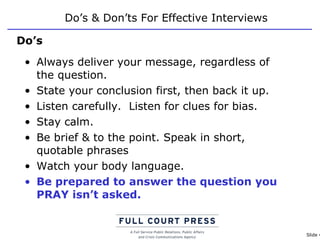 Do’s & Don’ts For Effective Interviews Always deliver your message, regardless of the question. State your conclusion first, then back it up. Listen carefully.  Listen for clues for bias. Stay calm. Be brief & to the point. Speak in short, quotable phrases Watch your body language. Be prepared to answer the question you PRAY isn’t asked. Do’s 
