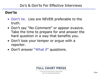 Do’s & Don’ts For Effective Interviews Don’t lie.   Lies are NEVER preferable to the truth. Don’t say “No Comment” or appear evasive. Take the time to prepare for and answer the hard question in a way that benefits you. Don’t lose your temper or argue with a reporter. Don’t answer  “What if”  questions.  Don’ts 