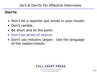 Do’s & Don’ts For Effective Interviews Don’t let a reporter put words in your mouth. Don’t ramble.  Be short and to the point. Don’t be afraid of silence. Don’t use industry jargon.  Use the language of the reader/viewer. Don’ts 