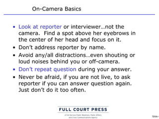 On-Camera Basics Look at reporter  or interviewer…not the camera.  Find a spot above her eyebrows in the center of her head and focus on it.  Don’t address reporter by name. Avoid any/all distractions…even shouting or loud noises behind you or off-camera. Don’t repeat question  during your answer. Never be afraid, if you are not live, to ask reporter if you can answer question again.  Just don’t do it too often. 