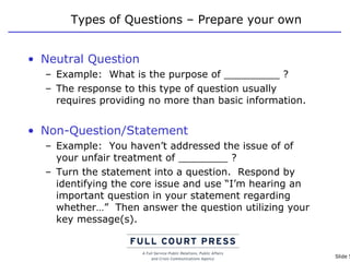 Types of Questions – Prepare your own Neutral Question Example:  What is the purpose of _________ ? The response to this type of question usually requires providing no more than basic information. Non-Question/Statement Example:  You haven’t addressed the issue of of your unfair treatment of ________ ? Turn the statement into a question.  Respond by identifying the core issue and use “I’m hearing an important question in your statement regarding whether…”  Then answer the question utilizing your key message(s). 