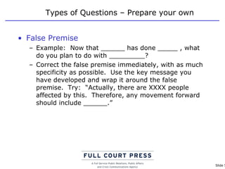 Types of Questions – Prepare your own False Premise Example:  Now that ______ has done _____ , what do you plan to do with _________? Correct the false premise immediately, with as much specificity as possible.  Use the key message you have developed and wrap it around the false premise.  Try:  “Actually, there are XXXX people affected by this.  Therefore, any movement forward should include ______.” 